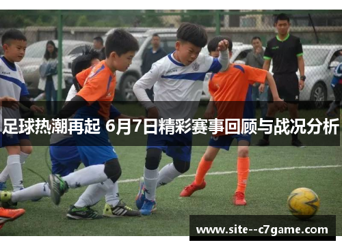 足球热潮再起 6月7日精彩赛事回顾与战况分析 足球热潮再起 6月7日精彩赛事回顾与战况分析