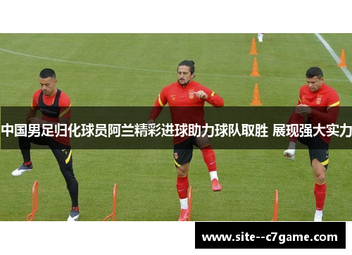 中国男足归化球员阿兰精彩进球助力球队取胜 展现强大实力 中国男足归化球员阿兰精彩进球助力球队取胜 展现强大实力