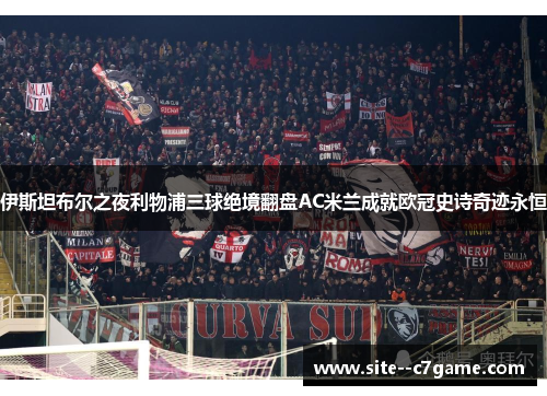 伊斯坦布尔之夜利物浦三球绝境翻盘AC米兰成就欧冠史诗奇迹永恒