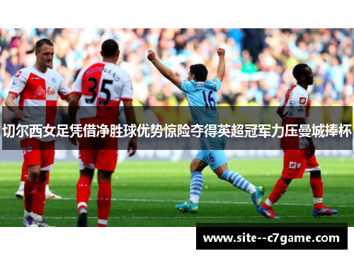 切尔西女足凭借净胜球优势惊险夺得英超冠军力压曼城捧杯
